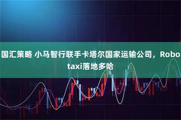 国汇策略 小马智行联手卡塔尔国家运输公司，Robotaxi落地多哈
