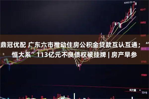 鼎冠优配 广东六市推动住房公积金贷款互认互通；“恒大系”113亿元不良债权被挂牌 | 房产早参