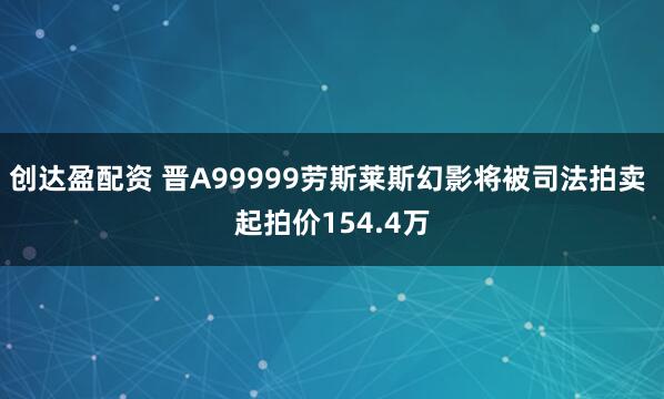 创达盈配资 晋A99999劳斯莱斯幻影将被司法拍卖 起拍价154.4万