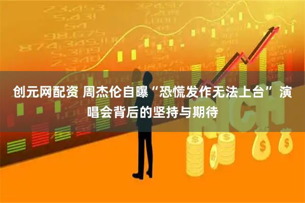 创元网配资 周杰伦自曝“恐慌发作无法上台” 演唱会背后的坚持与期待