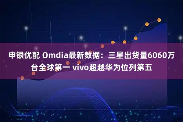 申银优配 Omdia最新数据：三星出货量6060万台全球第一 vivo超越华为位列第五