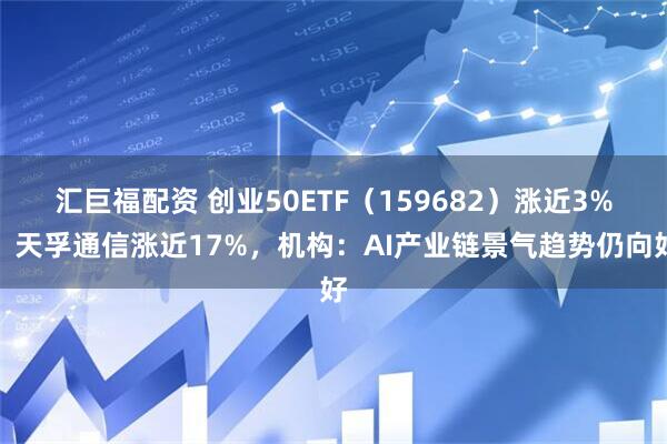 汇巨福配资 创业50ETF（159682）涨近3%，天孚通信涨近17%，机构：AI产业链景气趋势仍向好