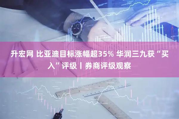 升宏网 比亚迪目标涨幅超35% 华润三九获“买入”评级丨券商评级观察