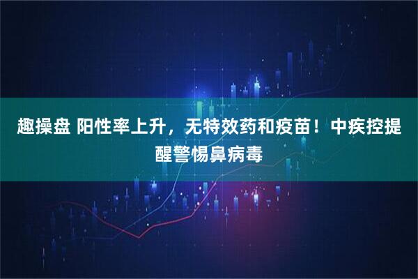 趣操盘 阳性率上升，无特效药和疫苗！中疾控提醒警惕鼻病毒