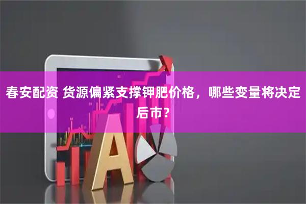 春安配资 货源偏紧支撑钾肥价格，哪些变量将决定后市？