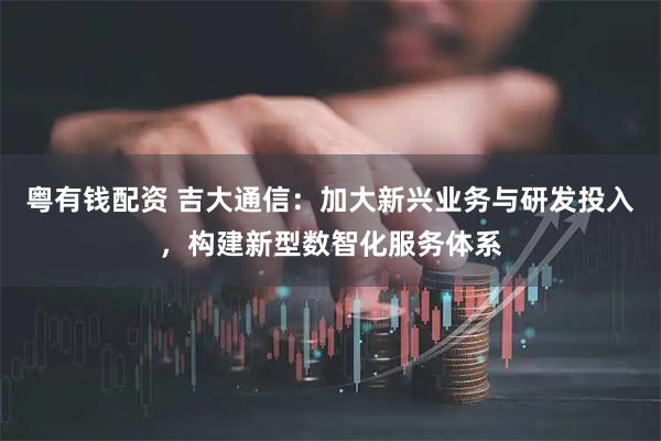 粤有钱配资 吉大通信：加大新兴业务与研发投入，构建新型数智化服务体系