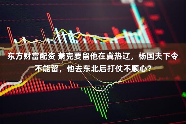 东方财富配资 萧克要留他在冀热辽，杨国夫下令不能留，他去东北后打仗不顺心？