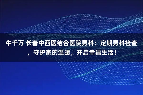 牛千万 长春中西医结合医院男科：定期男科检查，守护家的温暖，开启幸福生活！