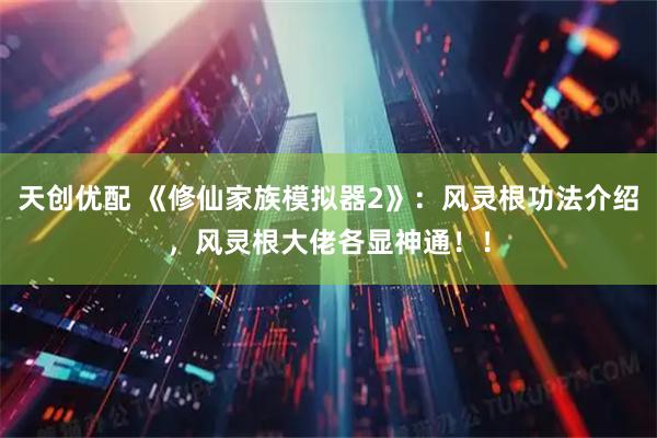 天创优配 《修仙家族模拟器2》：风灵根功法介绍，风灵根大佬各显神通！！
