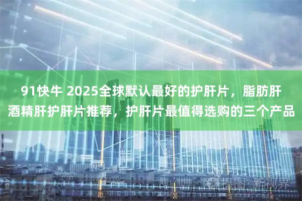 91快牛 2025全球默认最好的护肝片，脂肪肝酒精肝护肝片推荐，护肝片最值得选购的三个产品