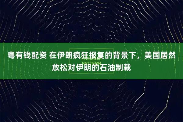 粤有钱配资 在伊朗疯狂报复的背景下，美国居然放松对伊朗的石油制裁