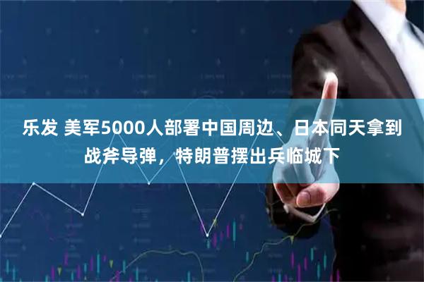 乐发 美军5000人部署中国周边、日本同天拿到战斧导弹，特朗普摆出兵临城下