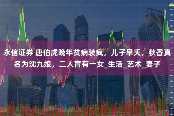 永信证券 唐伯虎晚年贫病装疯，儿子早夭，秋香真名为沈九娘，二人育有一女_生活_艺术_妻子